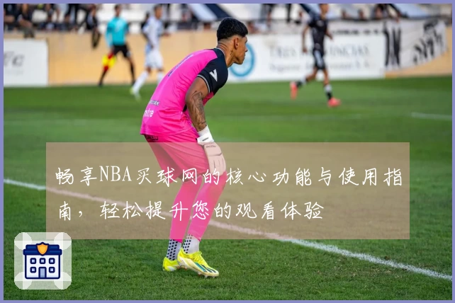 畅享NBA买球网的核心功能与使用指南，轻松提升您的观看体验