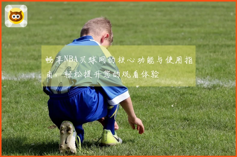 畅享NBA买球网的核心功能与使用指南，轻松提升您的观看体验